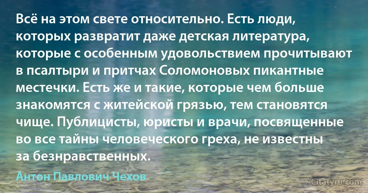 Всё на этом свете относительно. Есть люди, которых развратит даже детская литература, которые с особенным удовольствием прочитывают в псалтыри и притчах Соломоновых пикантные местечки. Есть же и такие, которые чем больше знакомятся с житейской грязью, тем становятся чище. Публицисты, юристы и врачи, посвященные во все тайны человеческого греха, не известны за безнравственных. (Антон Павлович Чехов)