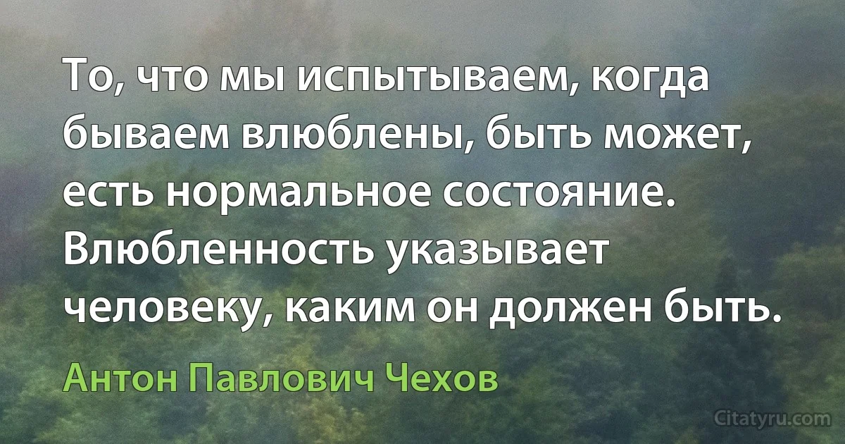 То, что мы испытываем, когда бываем влюблены, быть может, есть нормальное состояние. Влюбленность указывает человеку, каким он должен быть. (Антон Павлович Чехов)