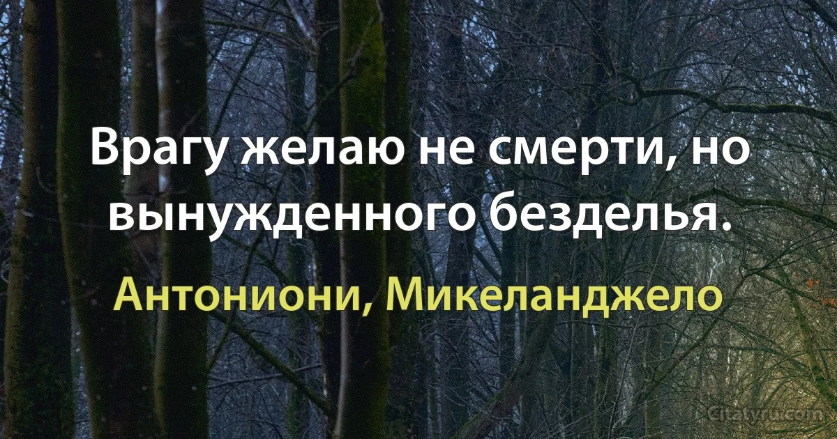 Врагу желаю не смерти, но вынужденного безделья. (Антониони, Микеланджело)