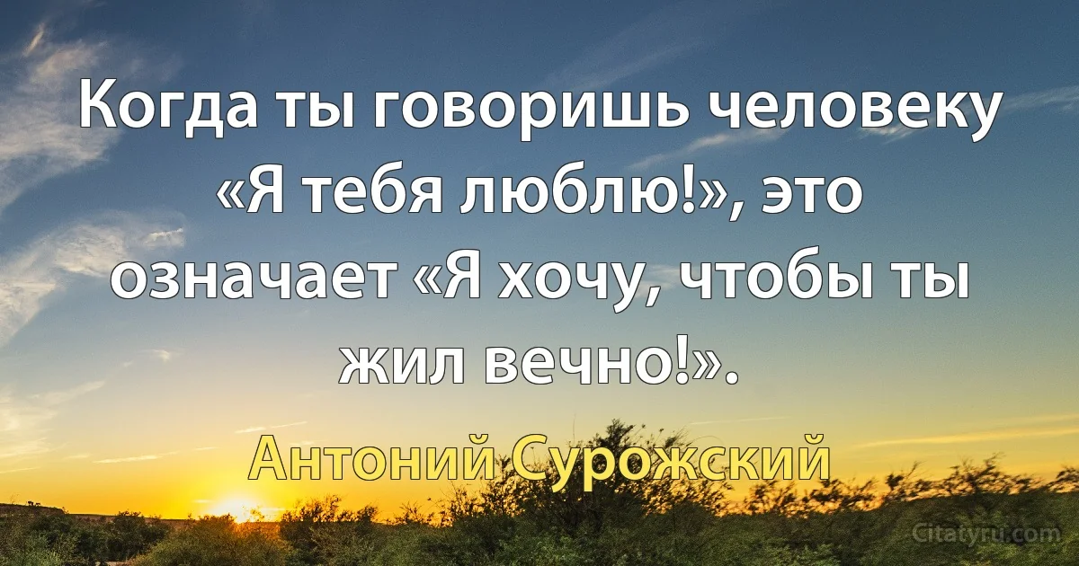 Когда ты говоришь человеку «Я тебя люблю!», это означает «Я хочу, чтобы ты жил вечно!». (Антоний Сурожский)