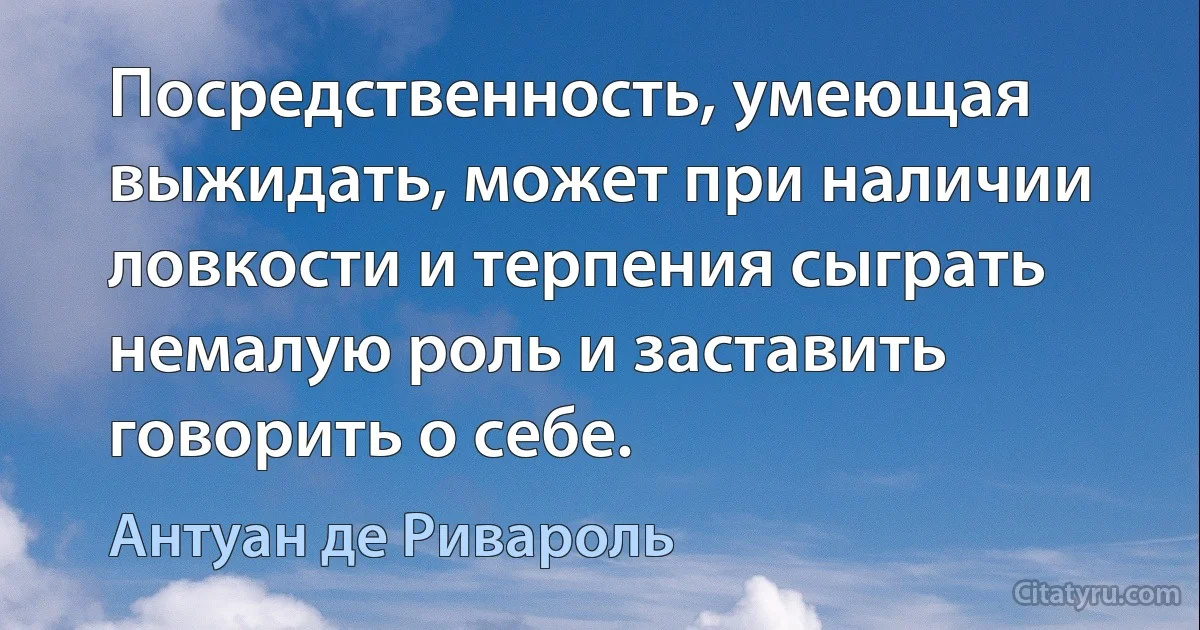 Посредственность, умеющая выжидать, может при наличии ловкости и терпения сыграть немалую роль и заставить говорить о себе. (Антуан де Ривароль)