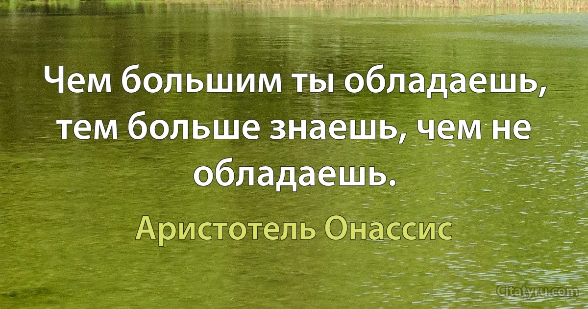 Чем большим ты обладаешь, тем больше знаешь, чем не обладаешь. (Аристотель Онассис)