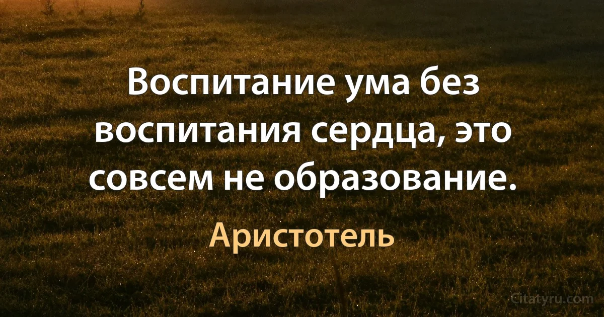 Воспитание ума без воспитания сердца, это совсем не образование. (Аристотель)