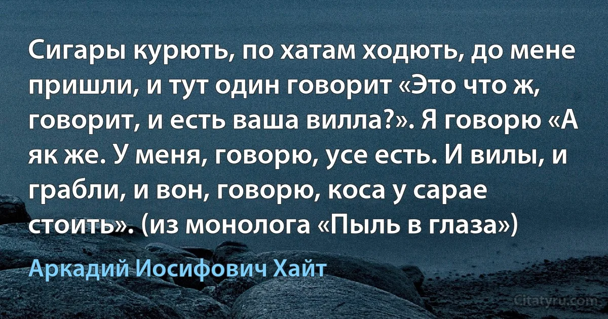 Сигары курють, по хатам ходють, до мене пришли, и тут один говорит «Это что ж, говорит, и есть ваша вилла?». Я говорю «А як же. У меня, говорю, усе есть. И вилы, и грабли, и вон, говорю, коса у сарае стоить». (из монолога «Пыль в глаза») (Аркадий Иосифович Хайт)