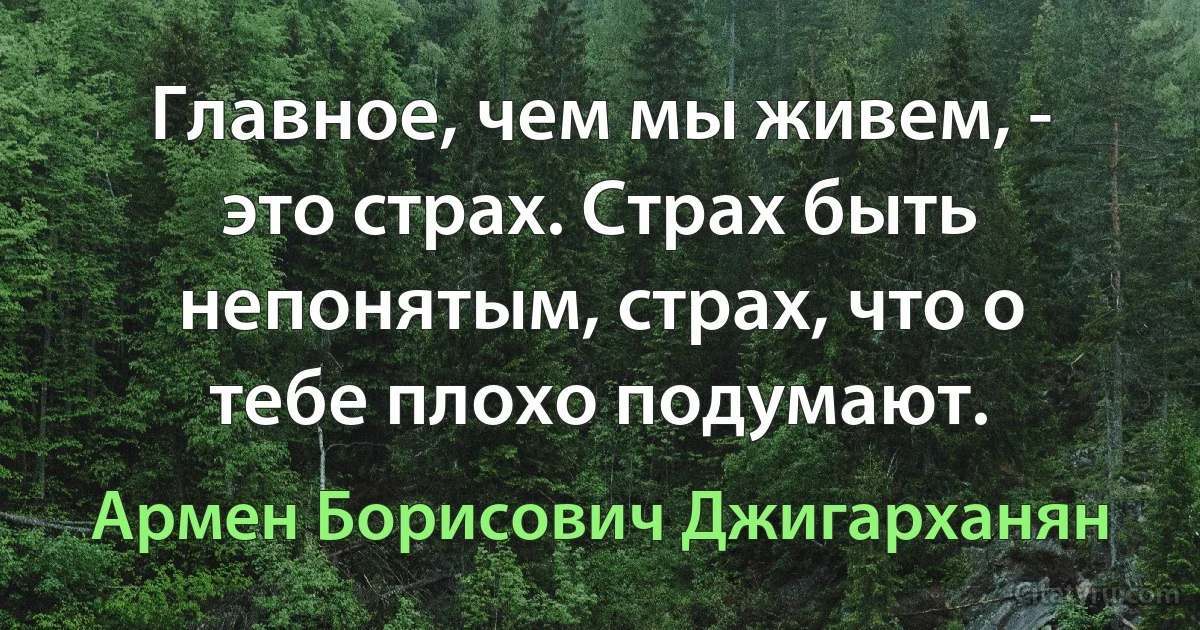 Главное, чем мы живем, - это страх. Страх быть непонятым, страх, что о тебе плохо подумают. (Армен Борисович Джигарханян)