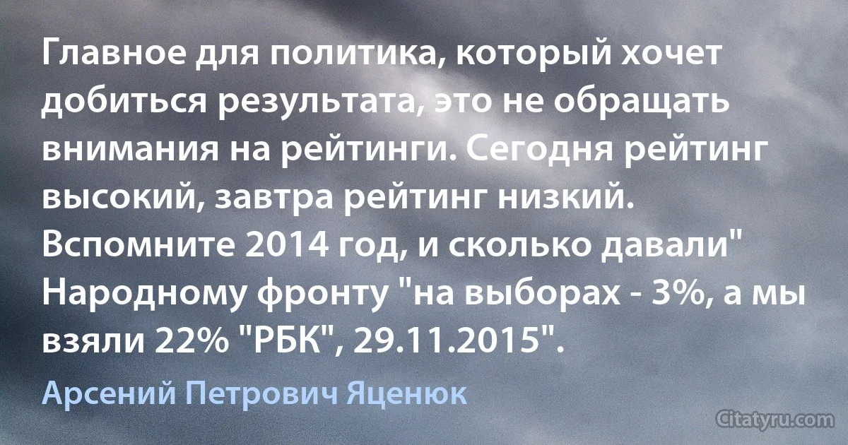 Главное для политика, который хочет добиться результата, это не обращать внимания на рейтинги. Сегодня рейтинг высокий, завтра рейтинг низкий. Вспомните 2014 год, и сколько давали" Народному фронту "на выборах - 3%, а мы взяли 22% "РБК", 29.11.2015". (Арсений Петрович Яценюк)