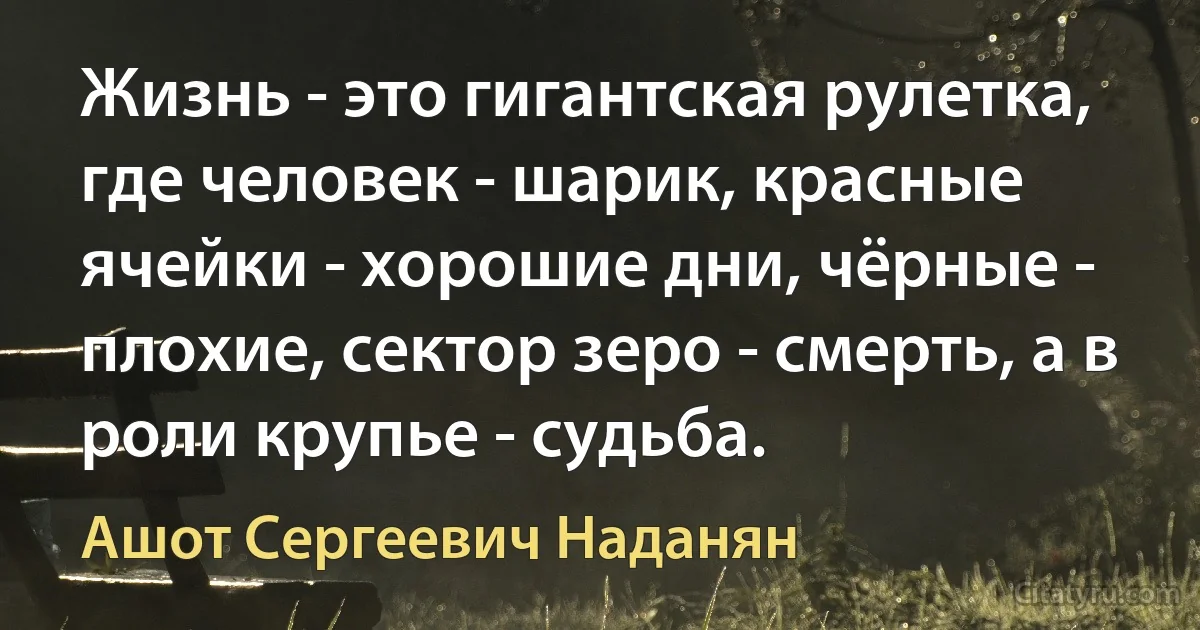 Жизнь - это гигантская рулетка, где человек - шарик, красные ячейки - хорошие дни, чёрные - плохие, сектор зеро - смерть, а в роли крупье - судьба. (Ашот Сергеевич Наданян)