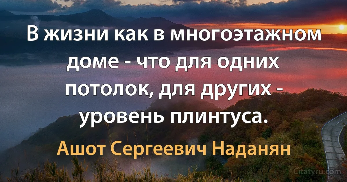 В жизни как в многоэтажном доме - что для одних потолок, для других - уровень плинтуса. (Ашот Сергеевич Наданян)