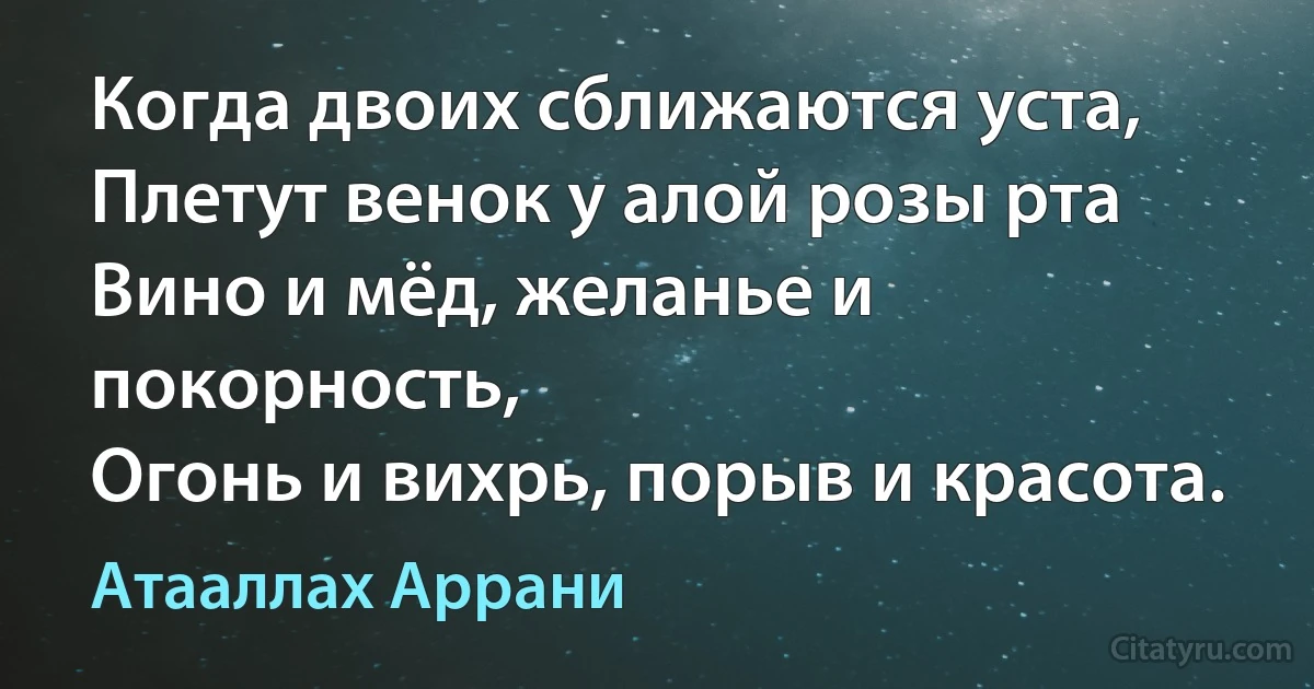 Когда двоих сближаются уста,
Плетут венок у алой розы рта
Вино и мёд, желанье и покорность,
Огонь и вихрь, порыв и красота. (Атааллах Аррани)