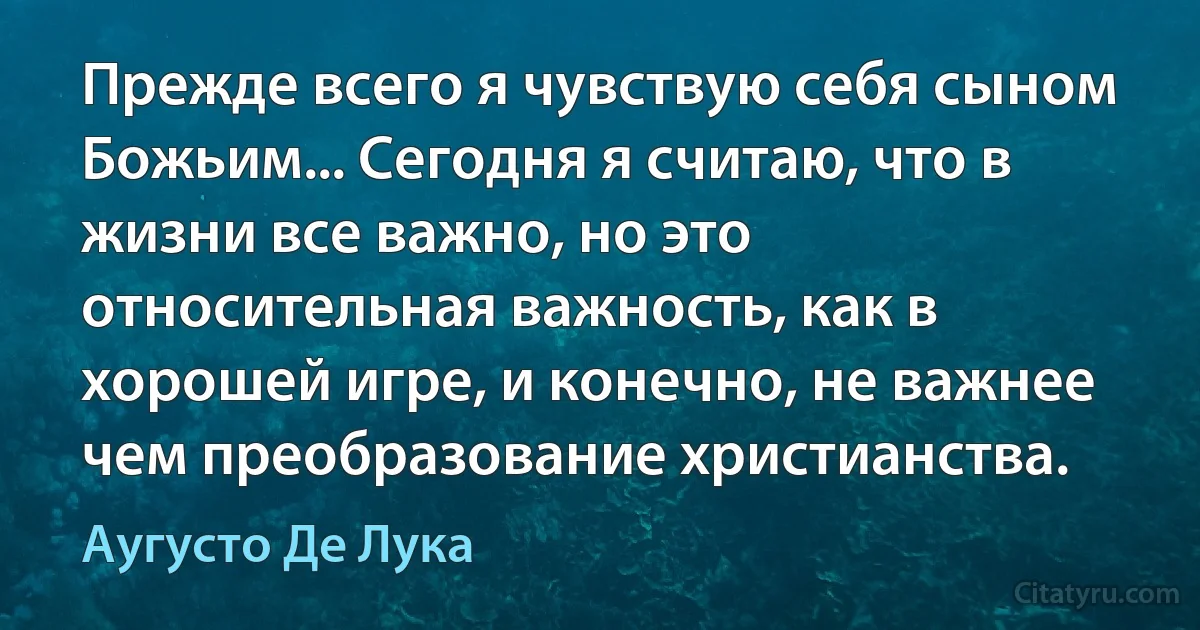 Прежде всего я чувствую себя сыном Божьим... Сегодня я считаю, что в жизни все важно, но это относительная важность, как в хорошей игре, и конечно, не важнее чем преобразование христианства. (Аугусто Де Лука)