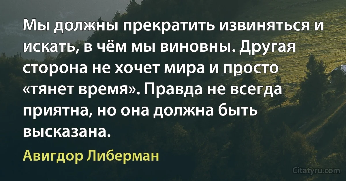 Мы должны прекратить извиняться и искать, в чём мы виновны. Другая сторона не хочет мира и просто «тянет время». Правда не всегда приятна, но она должна быть высказана. (Авигдор Либерман)