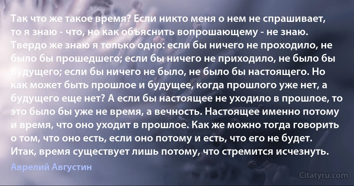 Так что же такое время? Если никто меня о нем не спрашивает, то я знаю - что, но как объяснить вопрошающему - не знаю. Твердо же знаю я только одно: если бы ничего не проходило, не было бы прошедшего; если бы ничего не приходило, не было бы будущего; если бы ничего не было, не было бы настоящего. Но как может быть прошлое и будущее, когда прошлого уже нет, а будущего еще нет? А если бы настоящее не уходило в прошлое, то это было бы уже не время, а вечность. Настоящее именно потому и время, что оно уходит в прошлое. Как же можно тогда говорить о том, что оно есть, если оно потому и есть, что его не будет. Итак, время существует лишь потому, что стремится исчезнуть. (Аврелий Августин)