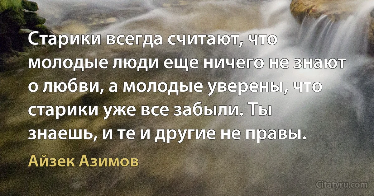 Старики всегда считают, что молодые люди еще ничего не знают о любви, а молодые уверены, что старики уже все забыли. Ты знаешь, и те и другие не правы. (Айзек Азимов)