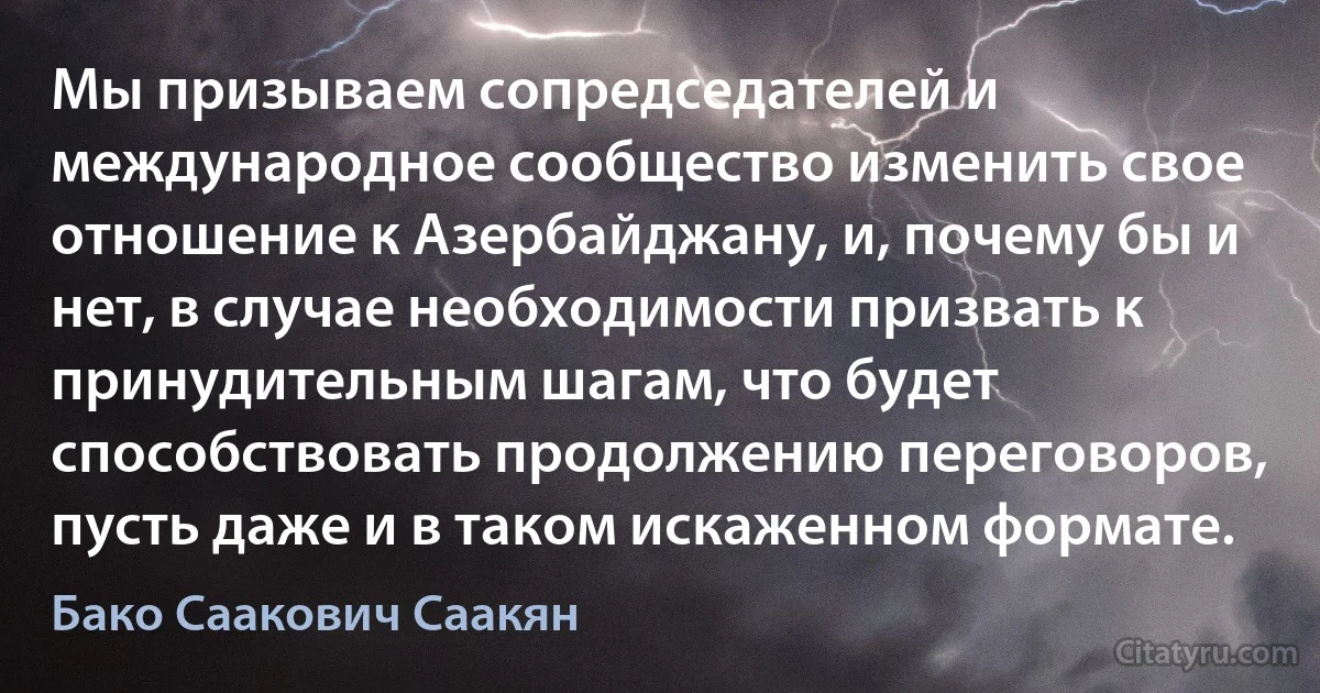 Мы призываем сопредседателей и международное сообщество изменить свое отношение к Азербайджану, и, почему бы и нет, в случае необходимости призвать к принудительным шагам, что будет способствовать продолжению переговоров, пусть даже и в таком искаженном формате. (Бако Саакович Саакян)