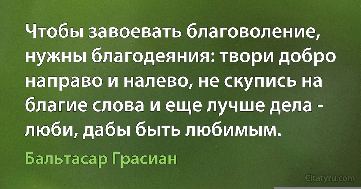 Чтобы завоевать благоволение, нужны благодеяния: твори добро направо и налево, не скупись на благие слова и еще лучше дела - люби, дабы быть любимым. (Бальтасар Грасиан)