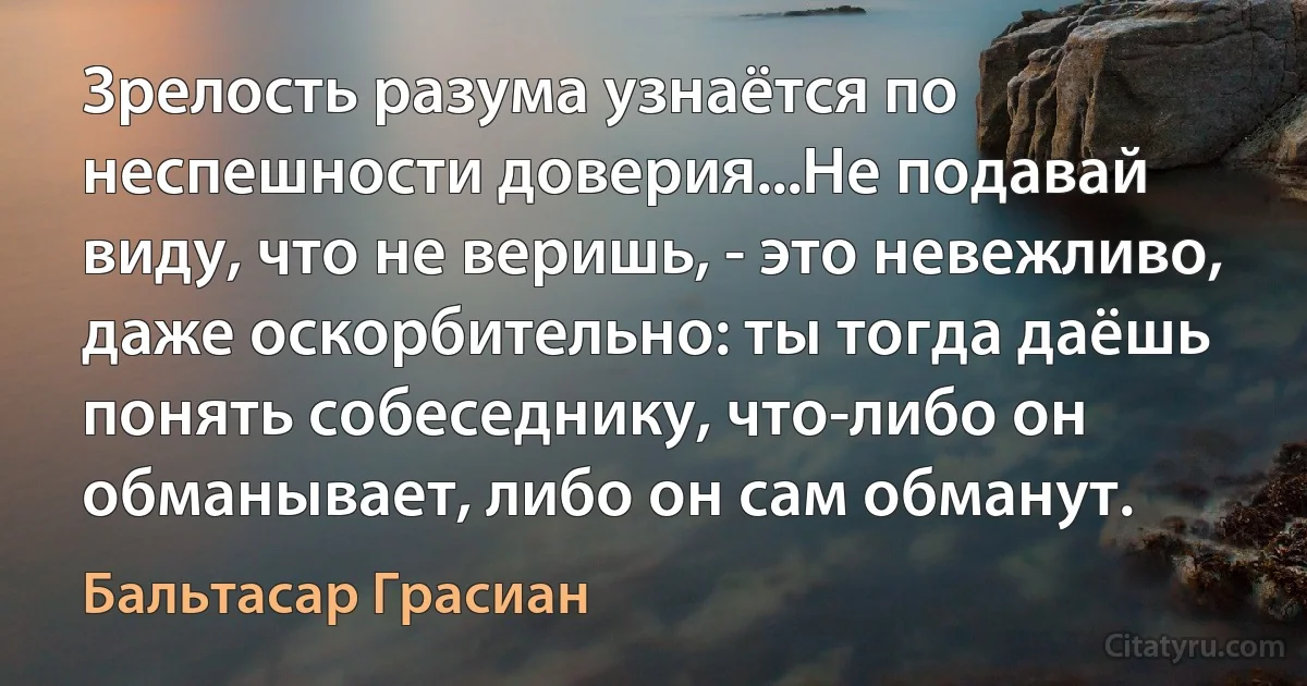 Зрелость разума узнаётся по неспешности доверия...Не подавай виду, что не веришь, - это невежливо, даже оскорбительно: ты тогда даёшь понять собеседнику, что-либо он обманывает, либо он сам обманут. (Бальтасар Грасиан)