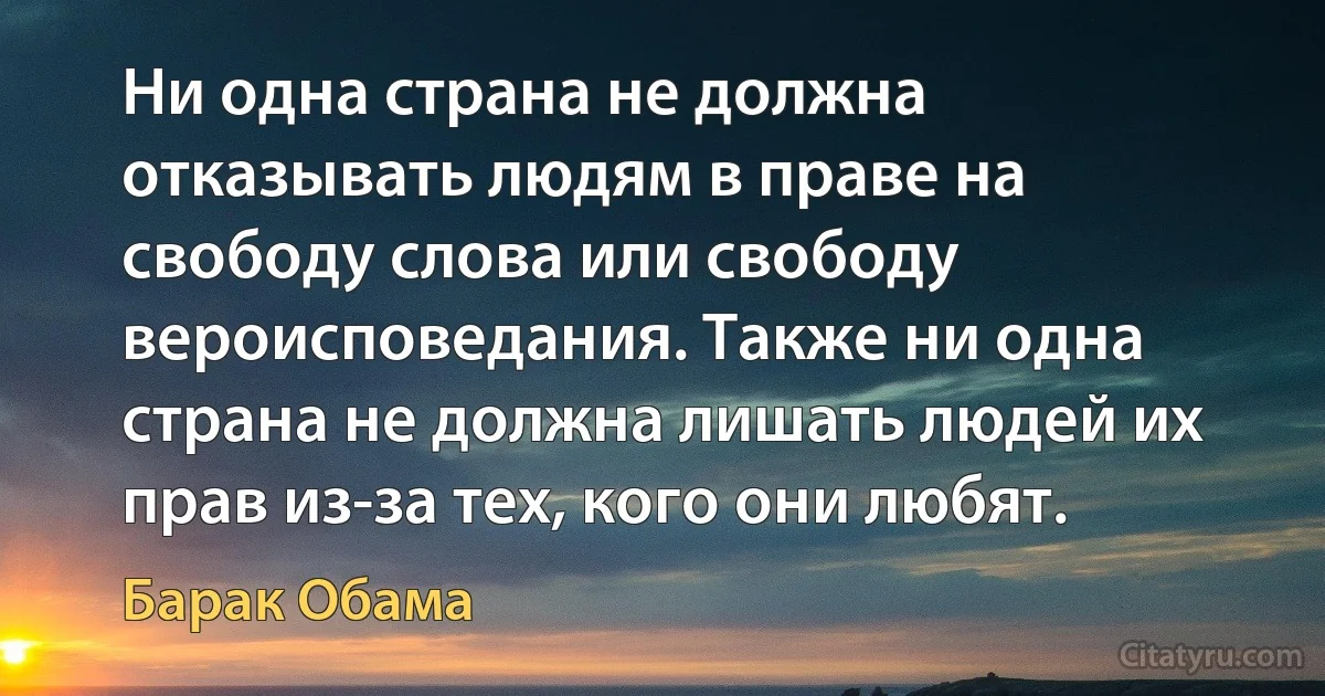 Ни одна страна не должна отказывать людям в праве на свободу слова или свободу вероисповедания. Также ни одна страна не должна лишать людей их прав из-за тех, кого они любят. (Барак Обама)