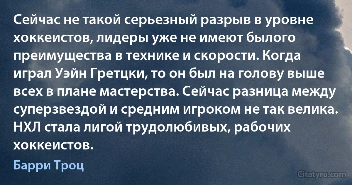 Сейчас не такой серьезный разрыв в уровне хоккеистов, лидеры уже не имеют былого преимущества в технике и скорости. Когда играл Уэйн Гретцки, то он был на голову выше всех в плане мастерства. Сейчас разница между суперзвездой и средним игроком не так велика. НХЛ стала лигой трудолюбивых, рабочих хоккеистов. (Барри Троц)