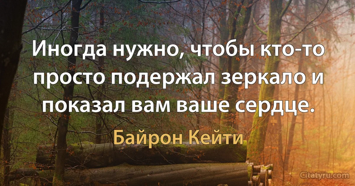 Иногда нужно, чтобы кто-то просто подержал зеркало и показал вам ваше сердце. (Байрон Кейти)