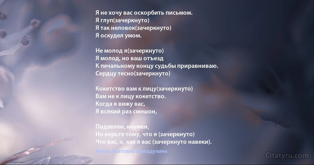 Я не хочу вас оскорбить письмом.
Я глуп(зачеркнуто) 
Я так неловок(зачеркнуто) 
Я оскудел умом.

Не молод я(зачеркнуто) 
Я молод, но ваш отъезд
К печальному концу судьбы приравниваю.
Сердцу тесно(зачеркнуто) 

Кокетство вам к лицу(зачеркнуто) 
Вам не к лицу кокетство.
Когда я вижу вас,
Я всякий раз смешон, 

Подавлен, неумен,
Но верьте тому, что я (зачеркнуто)
Что вас, о, как я вас (зачеркнуто навеки). (Белла Ахатовна Ахмадулина)