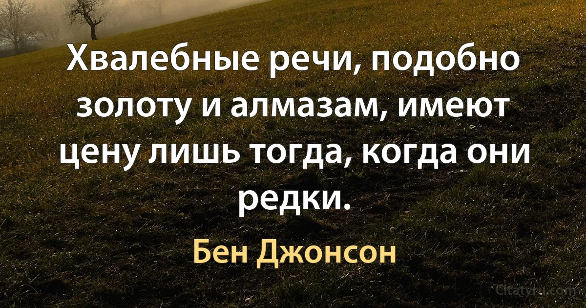 Хвалебные речи, подобно золоту и алмазам, имеют цену лишь тогда, когда они редки. (Бен Джонсон)