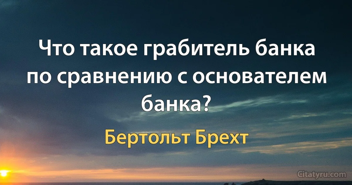 Что такое грабитель банка по сравнению с основателем банка? (Бертольт Брехт)