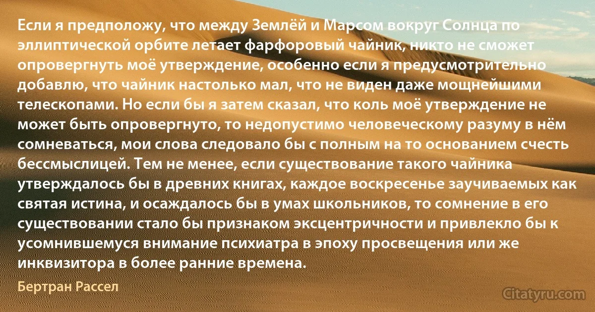 Если я предположу, что между Землёй и Марсом вокруг Солнца по эллиптической орбите летает фарфоровый чайник, никто не сможет опровергнуть моё утверждение, особенно если я предусмотрительно добавлю, что чайник настолько мал, что не виден даже мощнейшими телескопами. Но если бы я затем сказал, что коль моё утверждение не может быть опровергнуто, то недопустимо человеческому разуму в нём сомневаться, мои слова следовало бы с полным на то основанием счесть бессмыслицей. Тем не менее, если существование такого чайника утверждалось бы в древних книгах, каждое воскресенье заучиваемых как святая истина, и осаждалось бы в умах школьников, то сомнение в его существовании стало бы признаком эксцентричности и привлекло бы к усомнившемуся внимание психиатра в эпоху просвещения или же инквизитора в более ранние времена. (Бертран Рассел)