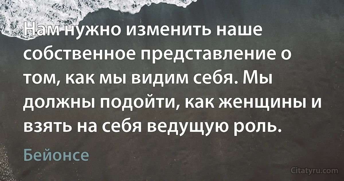 Нам нужно изменить наше собственное представление о том, как мы видим себя. Мы должны подойти, как женщины и взять на себя ведущую роль. (Бейонсе)