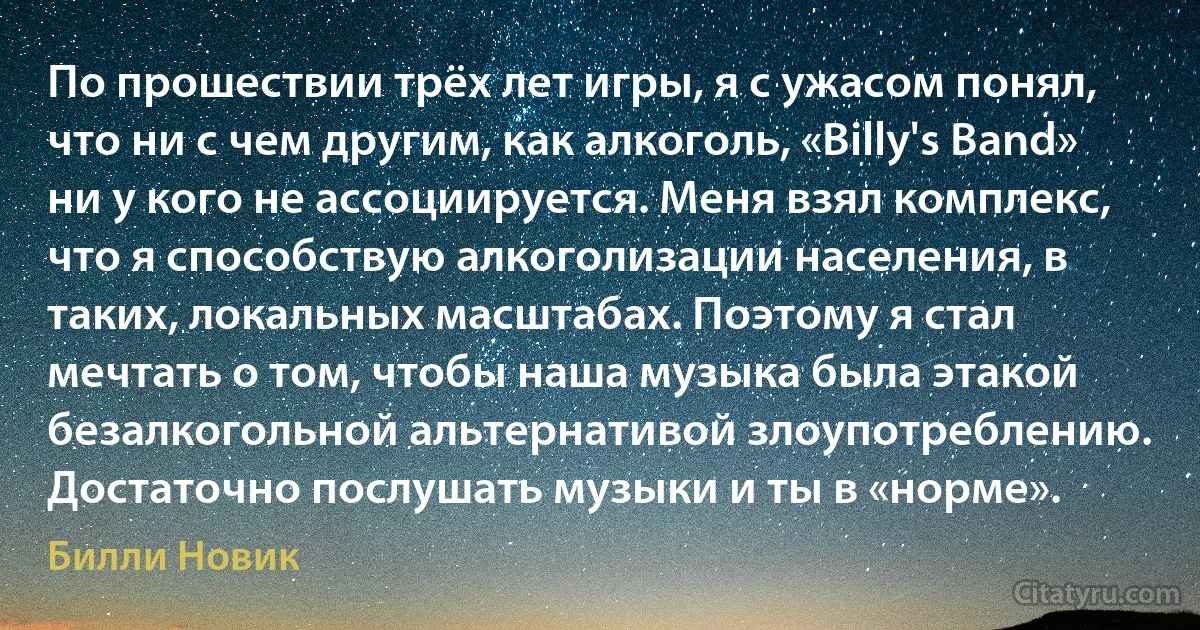 По прошествии трёх лет игры, я с ужасом понял, что ни с чем другим, как алкоголь, «Billy's Band» ни у кого не ассоциируется. Меня взял комплекс, что я способствую алкоголизации населения, в таких, локальных масштабах. Поэтому я стал мечтать о том, чтобы наша музыка была этакой безалкогольной альтернативой злоупотреблению. Достаточно послушать музыки и ты в «норме». (Билли Новик)