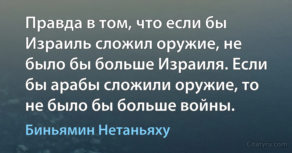 Правда в том, что если бы Израиль сложил оружие, не было бы больше Израиля. Если бы арабы сложили оружие, то не было бы больше войны. (Биньямин Нетаньяху)