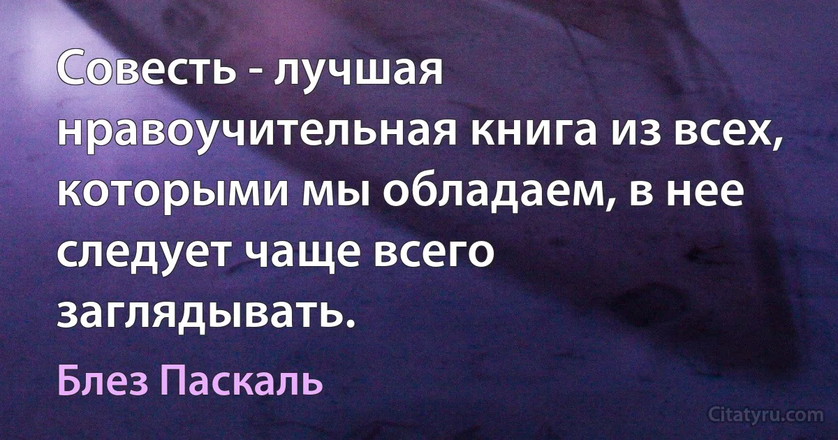 Совесть - лучшая нравоучительная книга из всех, которыми мы обладаем, в нее следует чаще всего заглядывать. (Блез Паскаль)