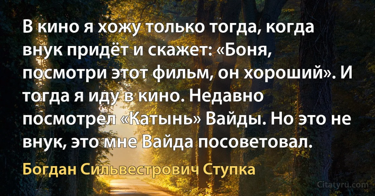 В кино я хожу только тогда, когда внук придёт и скажет: «Боня, посмотри этот фильм, он хороший». И тогда я иду в кино. Недавно посмотрел «Катынь» Вайды. Но это не внук, это мне Вайда посоветовал. (Богдан Сильвестрович Ступка)