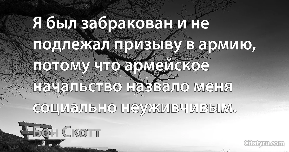 Я был забракован и не подлежал призыву в армию, потому что армейское начальство назвало меня социально неуживчивым. (Бон Скотт)