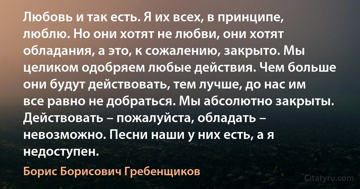 Любовь и так есть. Я их всех, в принципе, люблю. Но они хотят не любви, они хотят обладания, а это, к сожалению, закрыто. Мы целиком одобряем любые действия. Чем больше они будут действовать, тем лучше, до нас им все равно не добраться. Мы абсолютно закрыты. Действовать – пожалуйста, обладать – невозможно. Песни наши у них есть, а я недоступен. (Борис Борисович Гребенщиков)