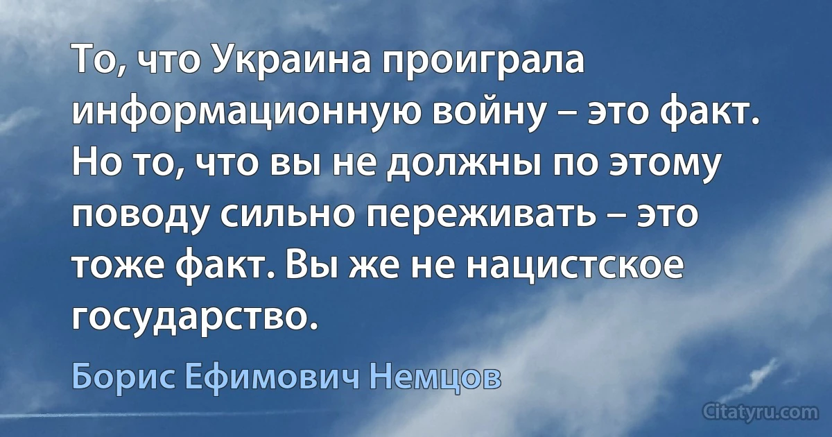 То, что Украина проиграла информационную войну – это факт. Но то, что вы не должны по этому поводу сильно переживать – это тоже факт. Вы же не нацистское государство. (Борис Ефимович Немцов)