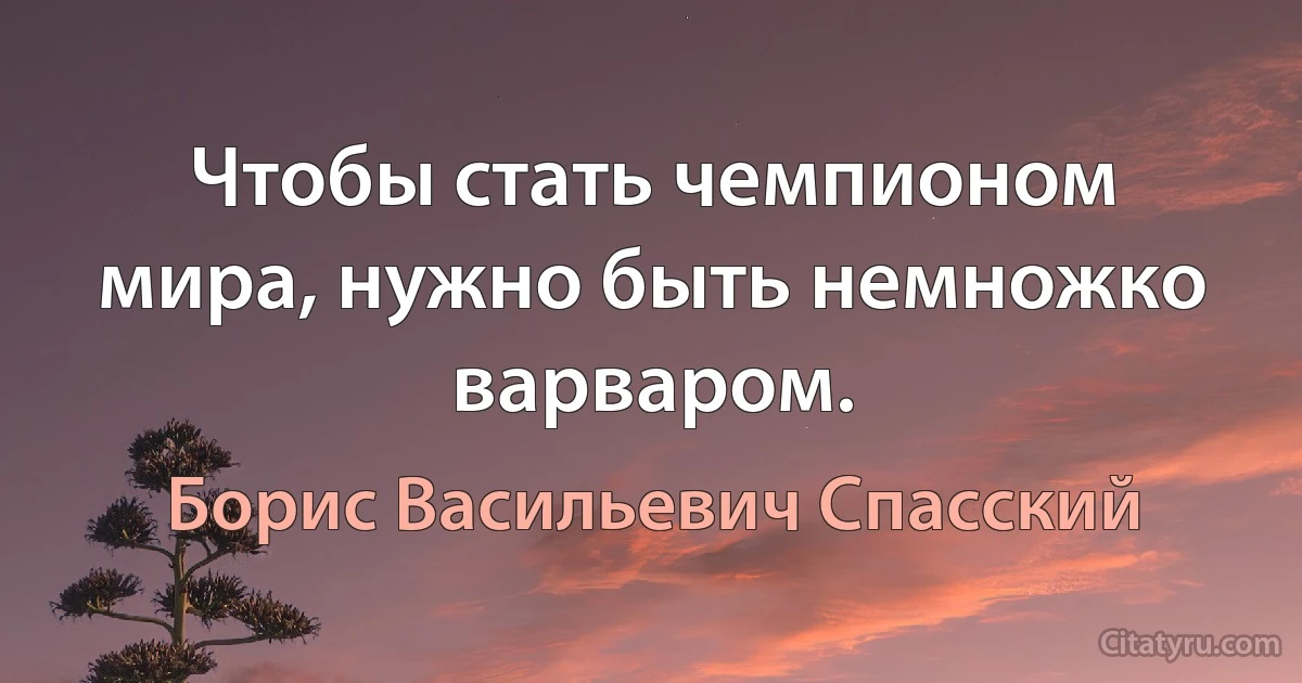 Чтобы стать чемпионом мира, нужно быть немножко варваром. (Борис Васильевич Спасский)