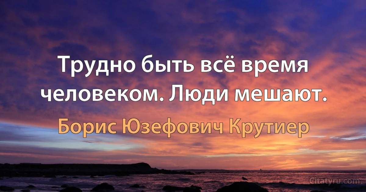 Трудно быть всё время человеком. Люди мешают. (Борис Юзефович Крутиер)