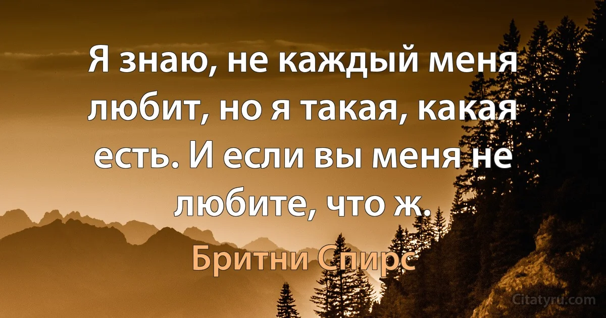 Я знаю, не каждый меня любит, но я такая, какая есть. И если вы меня не любите, что ж. (Бритни Спирс)