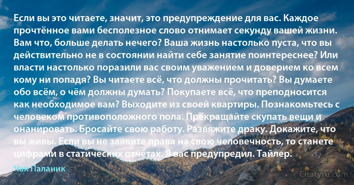 Если вы это читаете, значит, это предупреждение для вас. Каждое прочтённое вами бесполезное слово отнимает секунду вашей жизни. Вам что, больше делать нечего? Ваша жизнь настолько пуста, что вы действительно не в состоянии найти себе занятие поинтереснее? Или власти настолько поразили вас своим уважением и доверием ко всем кому ни попадя? Вы читаете всё, что должны прочитать? Вы думаете обо всём, о чём должны думать? Покупаете всё, что преподносится как необходимое вам? Выходите из своей квартиры. Познакомьтесь с человеком противоположного пола. Прекращайте скупать вещи и онанировать. Бросайте свою работу. Развяжите драку. Докажите, что вы живы. Если вы не заявите права на свою человечность, то станете цифрами в статических отчётах. Я вас предупредил. Тайлер. (Чак Паланик)