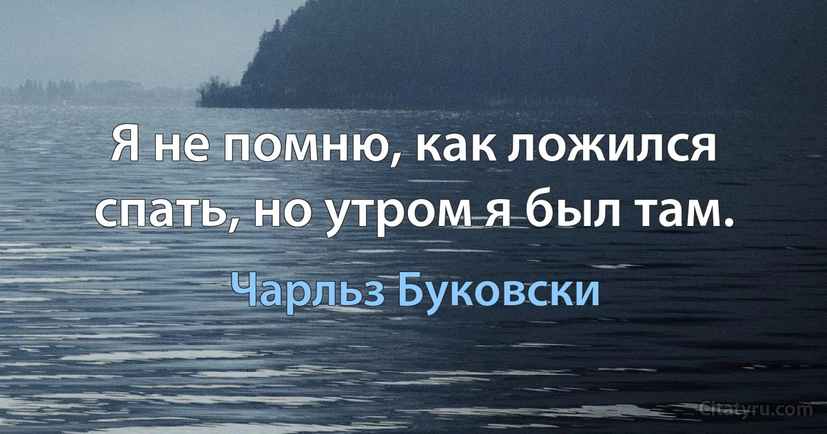 Я не помню, как ложился спать, но утром я был там. (Чарльз Буковски)