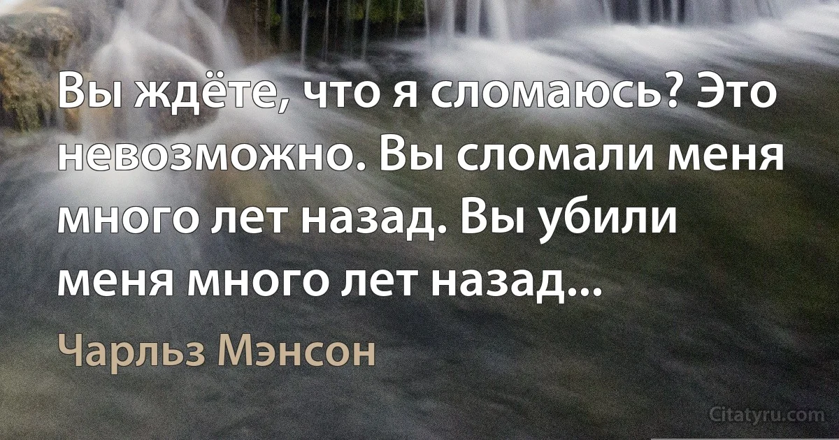 Вы ждёте, что я сломаюсь? Это невозможно. Вы сломали меня много лет назад. Вы убили меня много лет назад... (Чарльз Мэнсон)