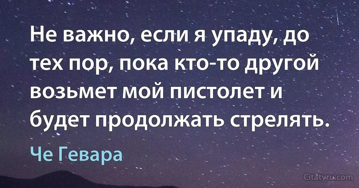 Не важно, если я упаду, до тех пор, пока кто-то другой возьмет мой пистолет и будет продолжать стрелять. (Че Гевара)