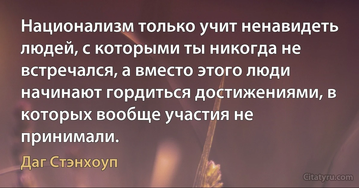 Национализм только учит ненавидеть людей, с которыми ты никогда не встречался, а вместо этого люди начинают гордиться достижениями, в которых вообще участия не принимали. (Даг Стэнхоуп)