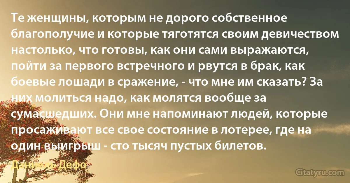 Те женщины, которым не дорого собственное благополучие и которые тяготятся своим девичеством настолько, что готовы, как они сами выражаются, пойти за первого встречного и рвутся в брак, как боевые лошади в сражение, - что мне им сказать? За них молиться надо, как молятся вообще за сумасшедших. Они мне напоминают людей, которые просаживают все свое состояние в лотерее, где на один выигрыш - сто тысяч пустых билетов. (Даниель Дефо)