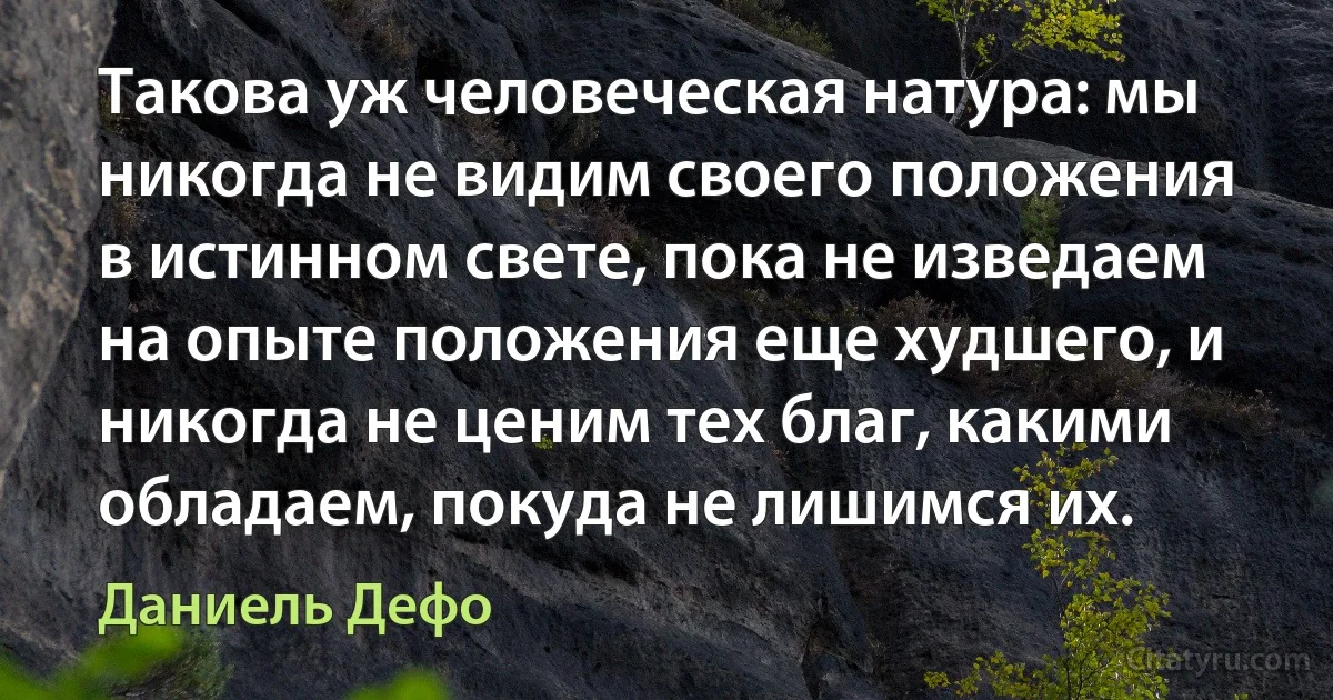 Такова уж человеческая натура: мы никогда не видим своего положения в истинном свете, пока не изведаем на опыте положения еще худшего, и никогда не ценим тех благ, какими обладаем, покуда не лишимся их. (Даниель Дефо)