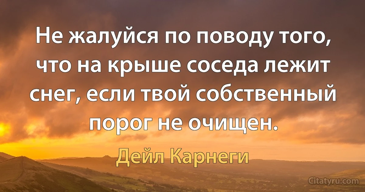 Не жалуйся по поводу того, что на крыше соседа лежит снег, если твой собственный порог не очищен. (Дейл Карнеги)