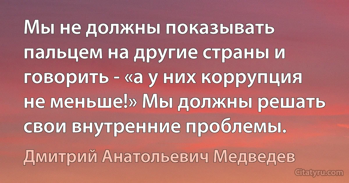 Мы не должны показывать пальцем на другие страны и говорить - «а у них коррупция не меньше!» Мы должны решать свои внутренние проблемы. (Дмитрий Анатольевич Медведев)