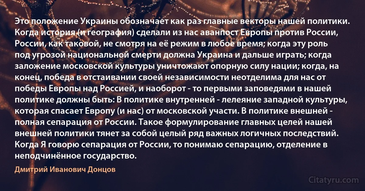 Это положение Украины обозначает как раз главные векторы нашей политики. Когда история (и география) сделали из нас аванпост Европы против России, России, как таковой, не смотря на её режим в любое время; когда эту роль под угрозой национальной смерти должна Украина и дальше играть; когда заложение московской культуры уничтожают опорную силу нации; когда, на конец, победа в отстаивании своей независимости неотделима для нас от победы Европы над Россией, и наоборот - то первыми заповедями в нашей политике должны быть: В политике внутренней - лелеяние западной культуры, которая спасает Европу (и нас) от московской участи. В политике внешней - полная сепарация от России. Такое формулирование главных целей нашей внешней политики тянет за собой целый ряд важных логичных последствий. Когда Я говорю сепарация от России, то понимаю сепарацию, отделение в неподчинённое государство. (Дмитрий Иванович Донцов)