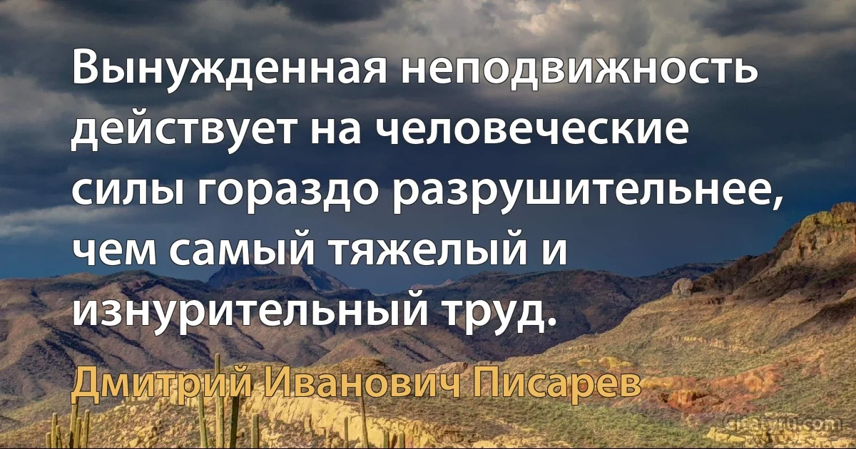 Вынужденная неподвижность действует на человеческие силы гораздо разрушительнее, чем самый тяжелый и изнурительный труд. (Дмитрий Иванович Писарев)