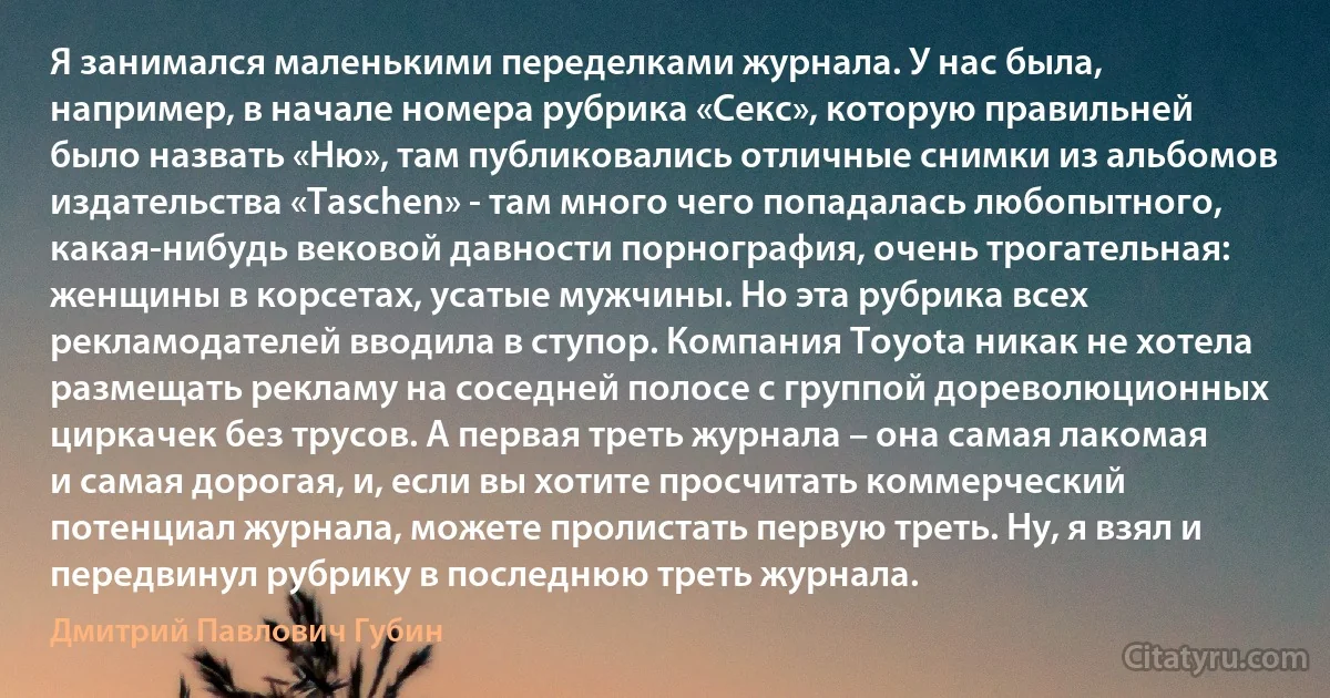 Я занимался маленькими переделками журнала. У нас была, например, в начале номера рубрика «Секс», которую правильней было назвать «Ню», там публиковались отличные снимки из альбомов издательства «Taschen» - там много чего попадалась любопытного, какая-нибудь вековой давности порнография, очень трогательная: женщины в корсетах, усатые мужчины. Но эта рубрика всех рекламодателей вводила в ступор. Компания Toyota никак не хотела размещать рекламу на соседней полосе с группой дореволюционных циркачек без трусов. А первая треть журнала – она самая лакомая и самая дорогая, и, если вы хотите просчитать коммерческий потенциал журнала, можете пролистать первую треть. Ну, я взял и передвинул рубрику в последнюю треть журнала. (Дмитрий Павлович Губин)